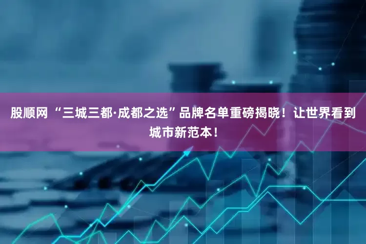 股顺网 “三城三都·成都之选”品牌名单重磅揭晓！让世界看到城市新范本！