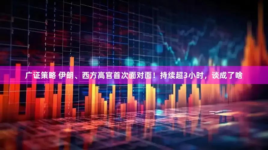 广证策略 伊朗、西方高官首次面对面！持续超3小时，谈成了啥