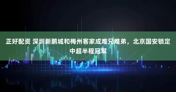 正好配资 深圳新鹏城和梅州客家成难兄难弟，北京国安锁定中超半程冠军
