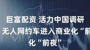 巨富配资 活力中国调研行丨无人网约车进入商业化“前夜”