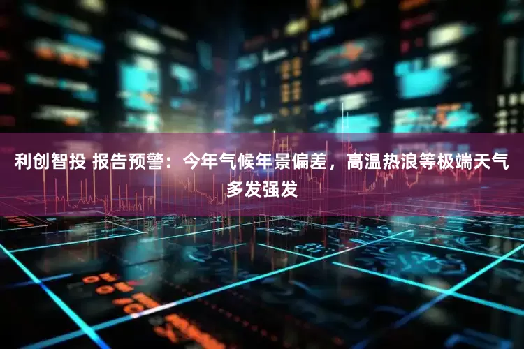 利创智投 报告预警：今年气候年景偏差，高温热浪等极端天气多发强发
