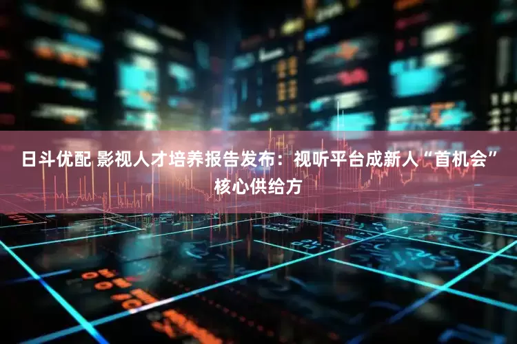 日斗优配 影视人才培养报告发布：视听平台成新人“首机会”核心供给方