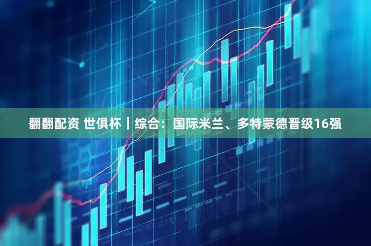 翻翻配资 世俱杯｜综合：国际米兰、多特蒙德晋级16强