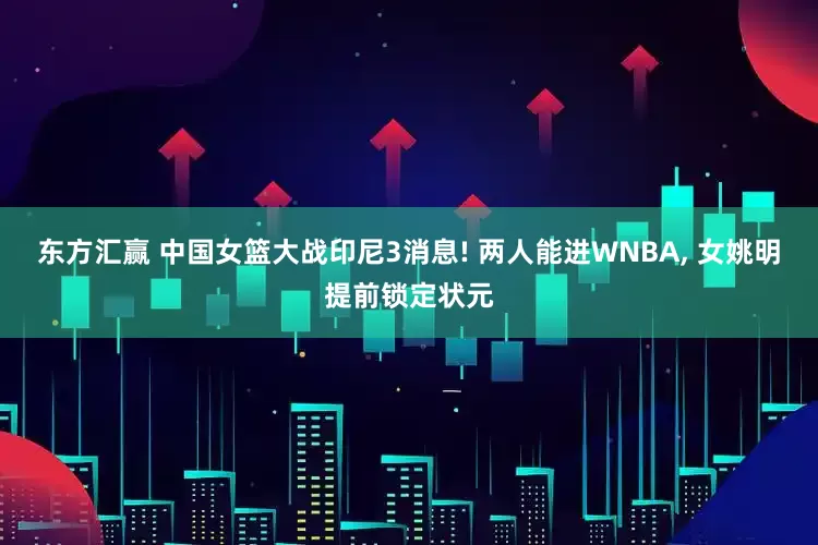 东方汇赢 中国女篮大战印尼3消息! 两人能进WNBA, 女姚明提前锁定状元