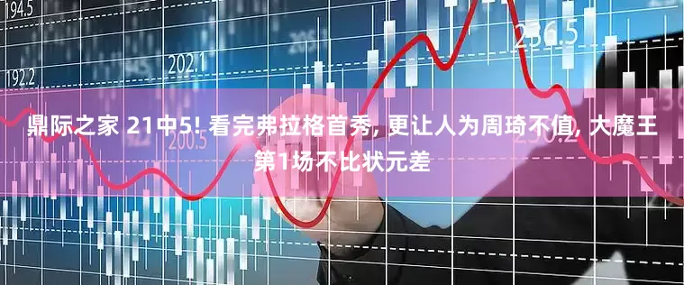 鼎际之家 21中5! 看完弗拉格首秀, 更让人为周琦不值, 大魔王第1场不比状元差