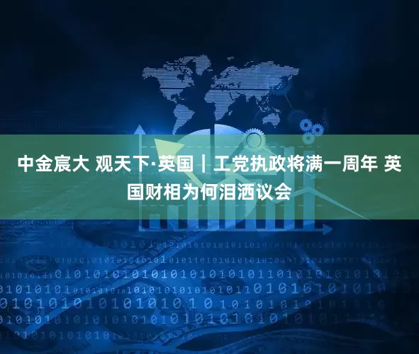 中金宸大 观天下·英国｜工党执政将满一周年 英国财相为何泪洒议会