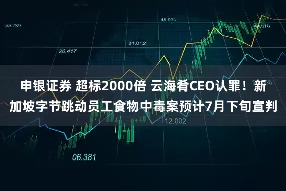 申银证券 超标2000倍 云海肴CEO认罪！新加坡字节跳动员工食物中毒案预计7月下旬宣判