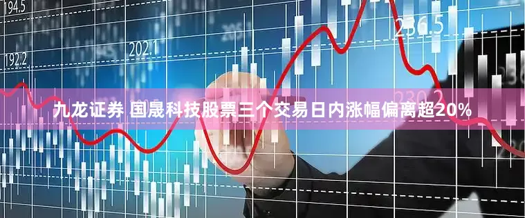 九龙证券 国晟科技股票三个交易日内涨幅偏离超20%