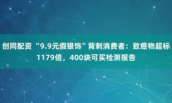 创同配资 “9.9元假银饰”背刺消费者：致癌物超标1179倍，400块可买检测报告
