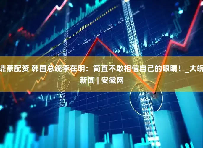 鼎豪配资 韩国总统李在明：简直不敢相信自己的眼睛！_大皖新闻 | 安徽网