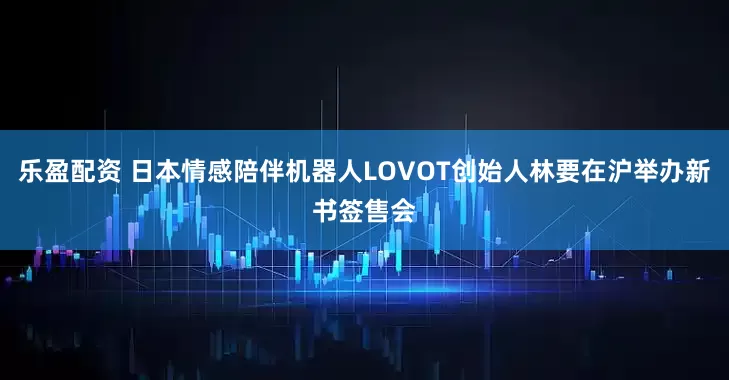 乐盈配资 日本情感陪伴机器人LOVOT创始人林要在沪举办新书签售会