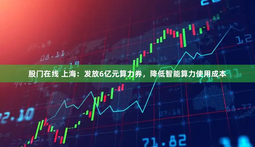 股门在线 上海：发放6亿元算力券，降低智能算力使用成本