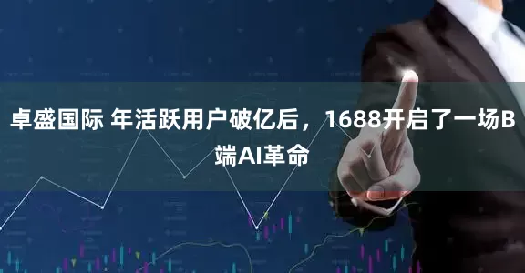卓盛国际 年活跃用户破亿后，1688开启了一场B端AI革命