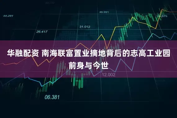 华融配资 南海联富置业摘地背后的志高工业园前身与今世