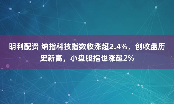 明利配资 纳指科技指数收涨超2.4%，创收盘历史新高，小盘股指也涨超2%