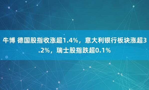 牛博 德国股指收涨超1.4%，意大利银行板块涨超3.2%，瑞士股指跌超0.1%