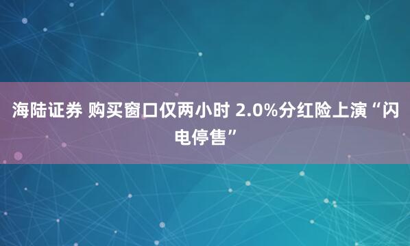 海陆证券 购买窗口仅两小时 2.0%分红险上演“闪电停售”