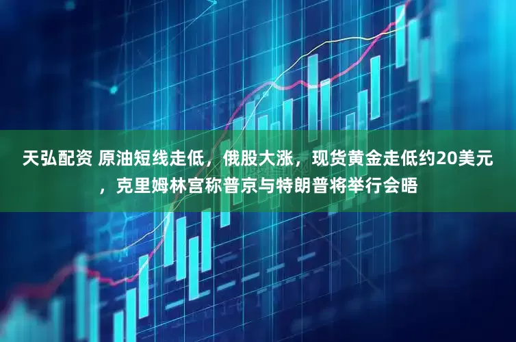 天弘配资 原油短线走低，俄股大涨，现货黄金走低约20美元，克里姆林宫称普京与特朗普将举行会晤