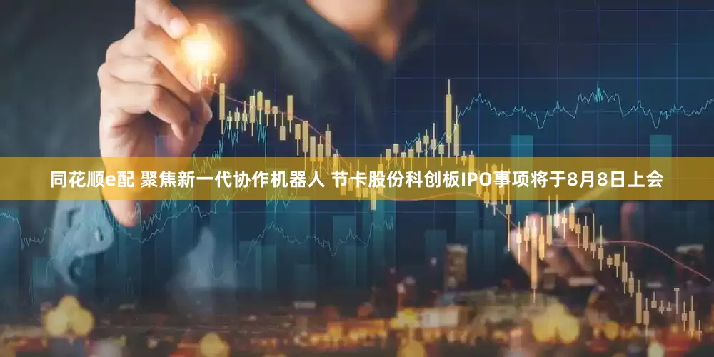 同花顺e配 聚焦新一代协作机器人 节卡股份科创板IPO事项将于8月8日上会
