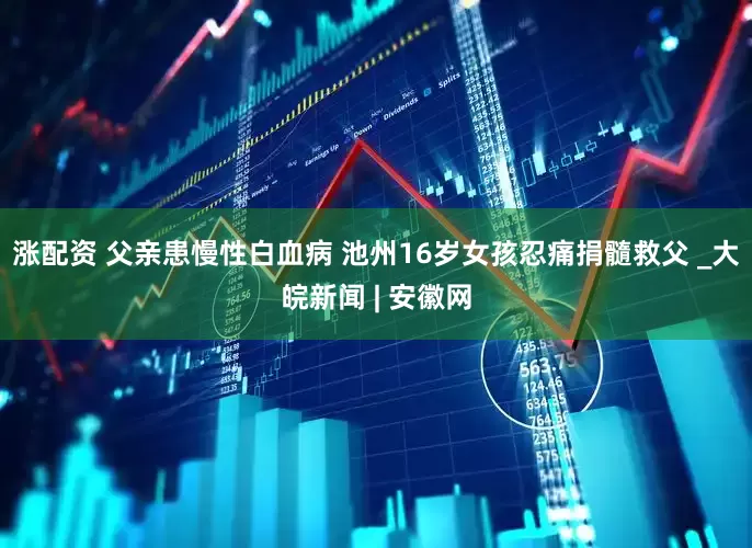 涨配资 父亲患慢性白血病 池州16岁女孩忍痛捐髓救父 _大皖新闻 | 安徽网