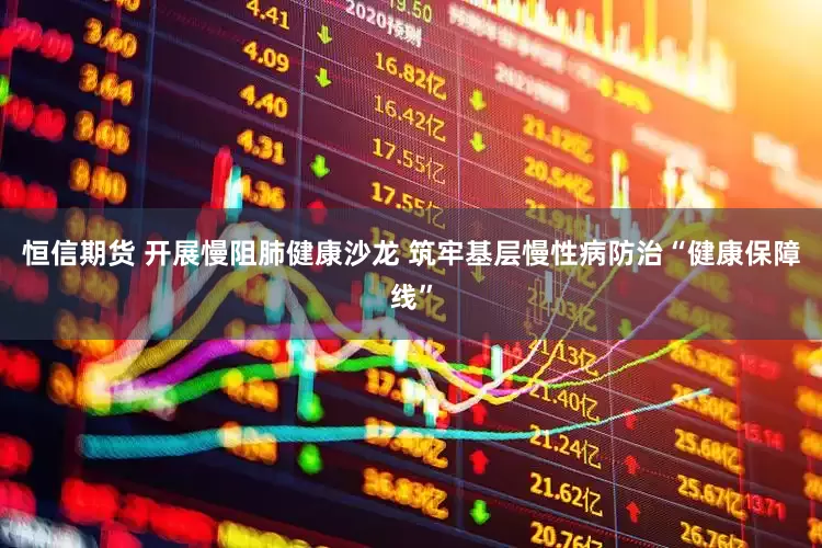 恒信期货 开展慢阻肺健康沙龙 筑牢基层慢性病防治“健康保障线”