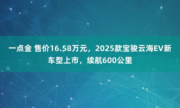 一点金 售价16.58万元，2025款宝骏云海EV新车型上市，续航600公里