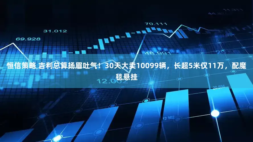 恒信策略 吉利总算扬眉吐气！30天大卖10099辆，长超5米仅11万，配魔毯悬挂
