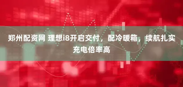 郑州配资网 理想i8开启交付，配冷暖箱，续航扎实充电倍率高