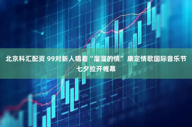 北京科汇配资 99对新人唱着“溜溜的情” 康定情歌国际音乐节七夕拉开帷幕