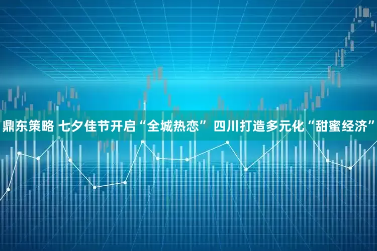 鼎东策略 七夕佳节开启“全城热恋” 四川打造多元化“甜蜜经济”