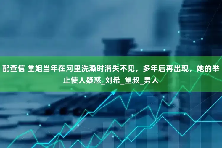配查信 堂姐当年在河里洗澡时消失不见，多年后再出现，她的举止使人疑惑_刘希_堂叔_男人