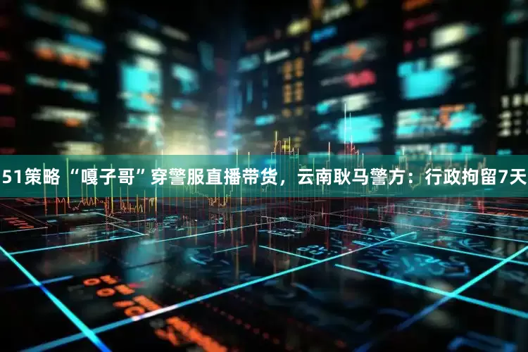 51策略 “嘎子哥”穿警服直播带货，云南耿马警方：行政拘留7天