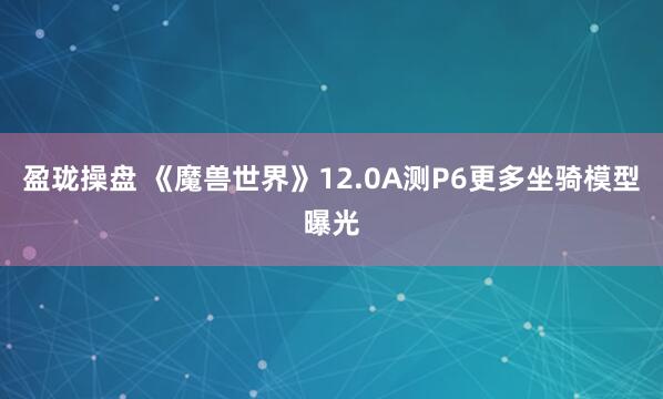 盈珑操盘 《魔兽世界》12.0A测P6更多坐骑模型曝光