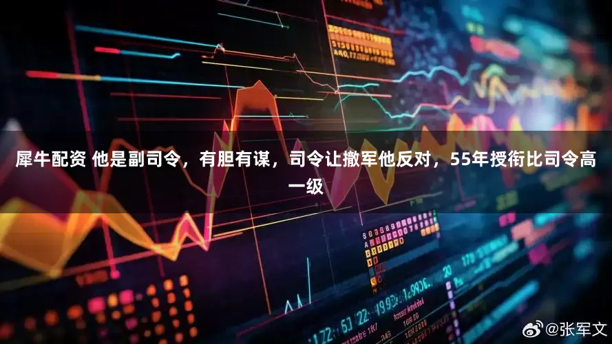 犀牛配资 他是副司令，有胆有谋，司令让撤军他反对，55年授衔比司令高一级