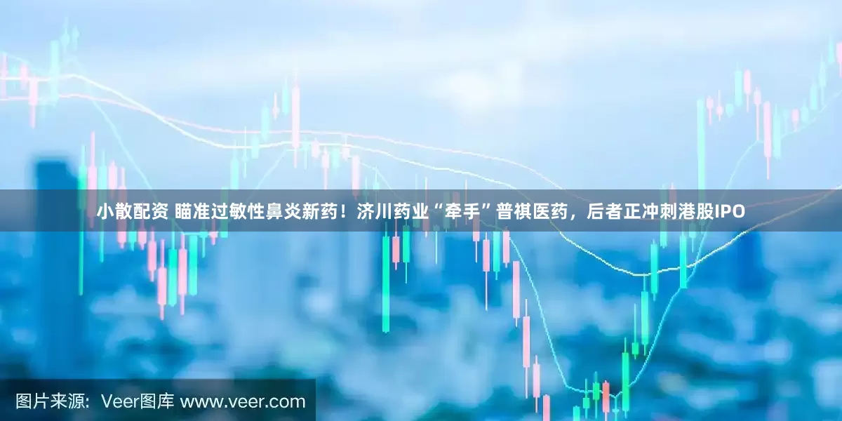 小散配资 瞄准过敏性鼻炎新药！济川药业“牵手”普祺医药，后者正冲刺港股IPO