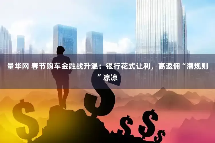 量华网 春节购车金融战升温：银行花式让利，高返佣“潜规则”凉凉